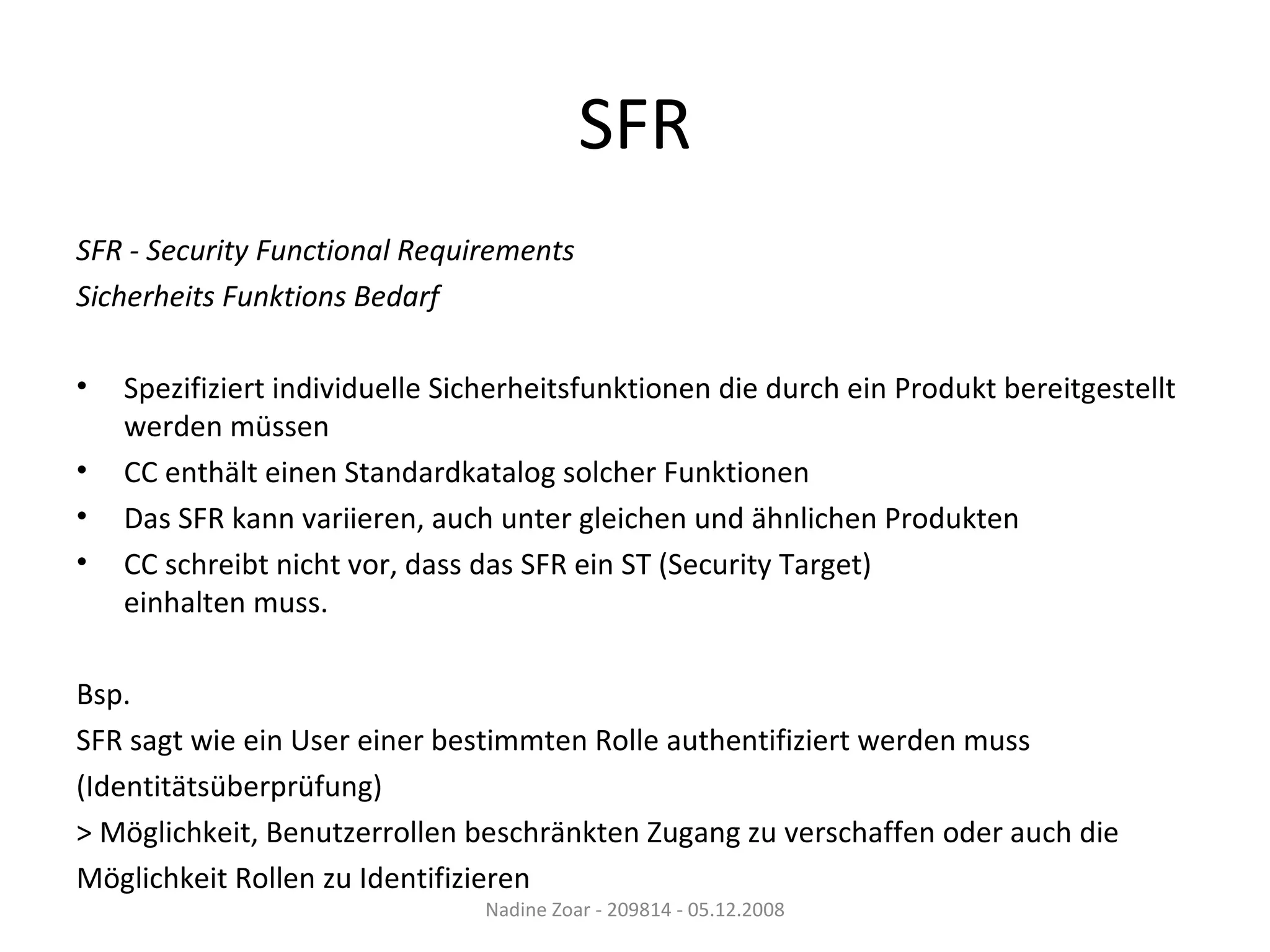 SFR SFR - Security Functional Requirements Sicherheits Funktions Bedarf Spezifiziert individuelle Sicherheitsfunktionen die durch ein Produkt bereitgestellt werden müssen CC enthält einen Standardkatalog solcher Funktionen Das SFR kann variieren, auch unter gleichen und ähnlichen Produkten CC schreibt nicht vor, dass das SFR ein ST (Security Target) einhalten muss. Bsp.  SFR sagt wie ein User einer bestimmten Rolle authentifiziert werden muss (Identitätsüberprüfung) > Möglichkeit, Benutzerrollen beschränkten Zugang zu verschaffen oder auch die Möglichkeit Rollen zu Identifizieren Nadine Zoar - 209814 - 05.12.2008 