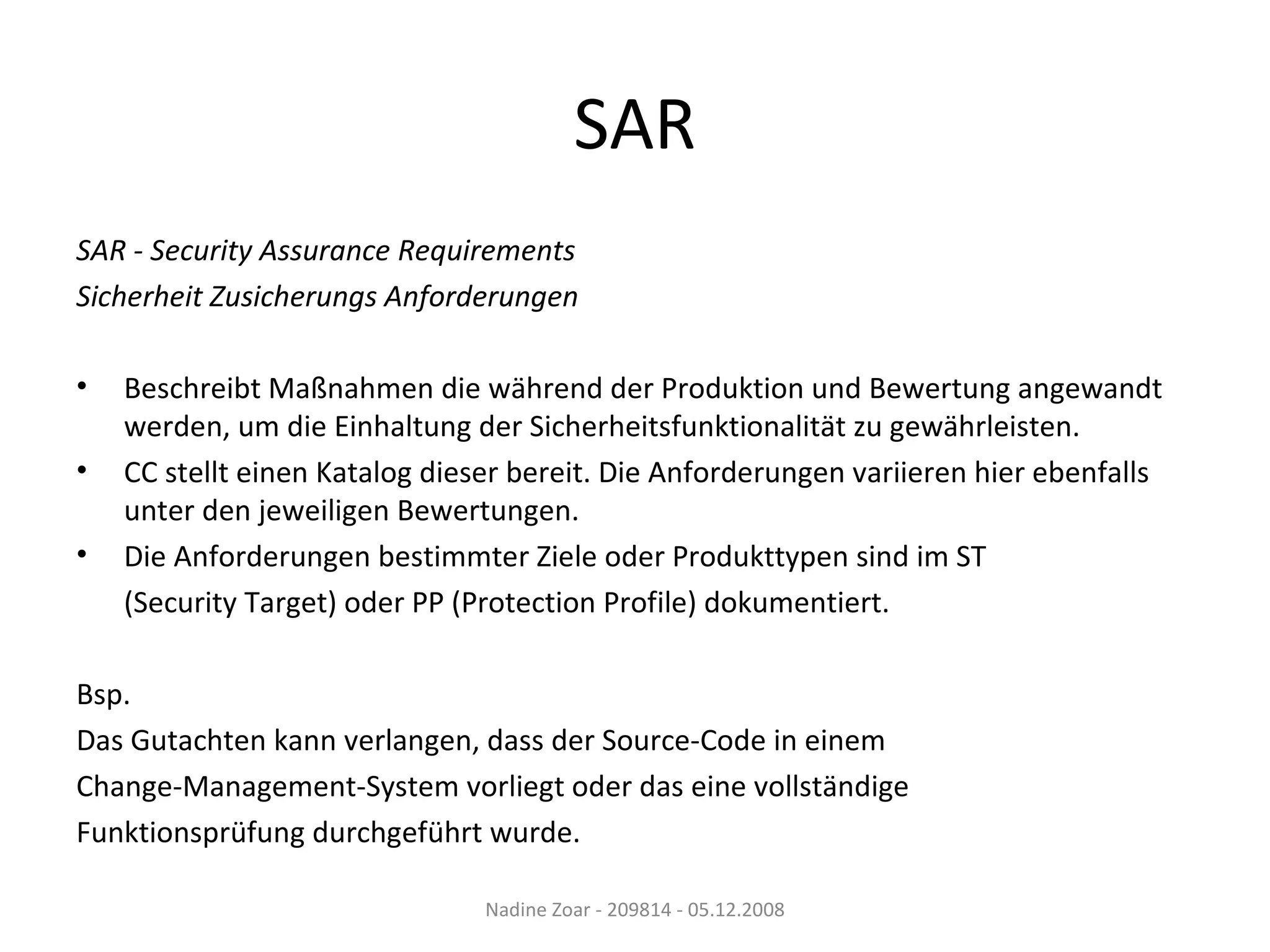 SAR SAR - Security Assurance Requirements Sicherheit Zusicherungs Anforderungen  Beschreibt Maßnahmen die während der Produktion und Bewertung angewandt werden, um die Einhaltung der Sicherheitsfunktionalität zu gewährleisten. CC stellt einen Katalog dieser bereit. Die Anforderungen variieren hier ebenfalls unter den jeweiligen Bewertungen. Die Anforderungen bestimmter Ziele oder Produkttypen sind im ST (Security Target) oder PP (Protection Profile) dokumentiert. Bsp.  Das Gutachten kann verlangen, dass der Source-Code in einem Change-Management-System vorliegt oder das eine vollständige Funktionsprüfung durchgeführt wurde. Nadine Zoar - 209814 - 05.12.2008 