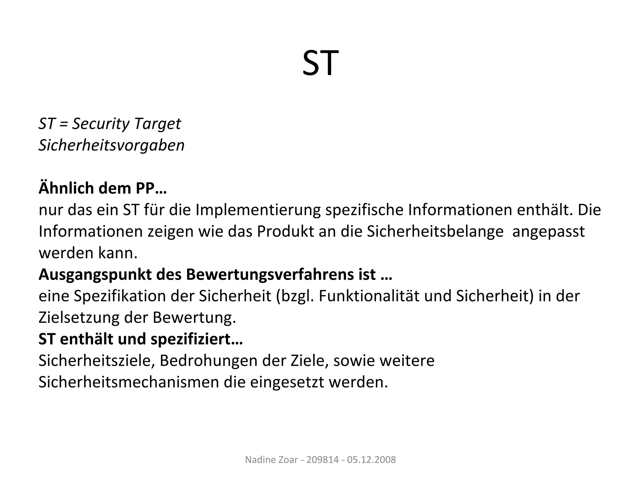 ST ST = Security Target Sicherheitsvorgaben Ähnlich dem PP… nur das ein ST für die Implementierung spezifische Informationen enthält. Die  Informationen zeigen wie das Produkt an die Sicherheitsbelange  angepasst  werden kann. Ausgangspunkt des Bewertungsverfahrens ist … eine Spezifikation der Sicherheit (bzgl. Funktionalität und Sicherheit) in der  Zielsetzung der Bewertung. ST enthält und spezifiziert… Sicherheitsziele, Bedrohungen der Ziele, sowie weitere  Sicherheitsmechanismen die eingesetzt werden. Nadine Zoar - 209814 - 05.12.2008 