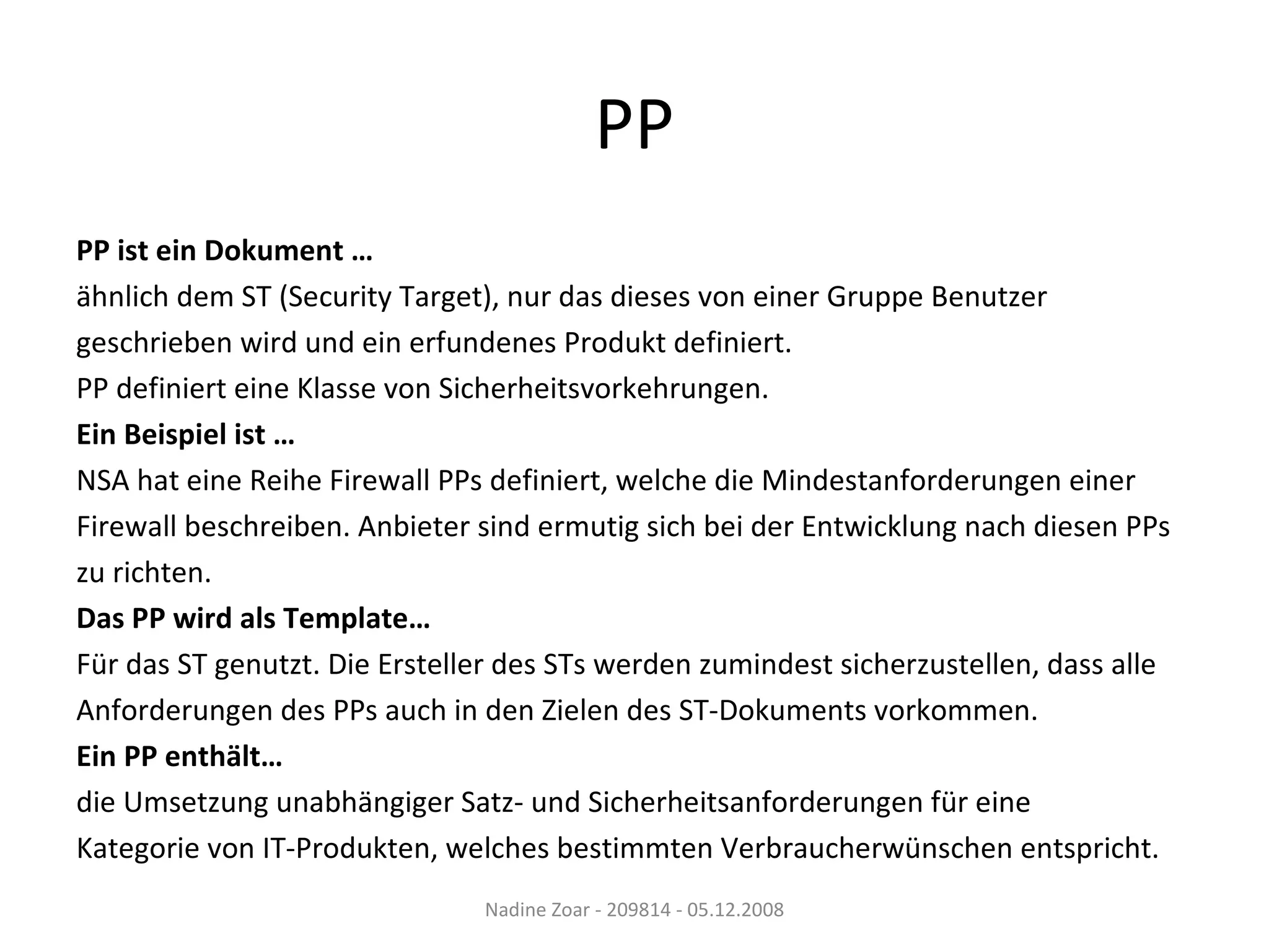 PP PP ist ein Dokument … ähnlich dem ST (Security Target), nur das dieses von einer Gruppe Benutzer  geschrieben wird und ein erfundenes Produkt definiert. PP definiert eine Klasse von Sicherheitsvorkehrungen. Ein Beispiel ist … NSA hat eine Reihe Firewall PPs definiert, welche die Mindestanforderungen einer  Firewall beschreiben. Anbieter sind ermutig sich bei der Entwicklung nach diesen PPs  zu richten. Das PP wird als Template… Für das ST genutzt. Die Ersteller des STs werden zumindest sicherzustellen, dass alle  Anforderungen des PPs auch in den Zielen des ST-Dokuments vorkommen. Ein PP enthält… die Umsetzung unabhängiger Satz- und Sicherheitsanforderungen für eine  Kategorie von IT-Produkten, welches bestimmten Verbraucherwünschen entspricht. Nadine Zoar - 209814 - 05.12.2008 
