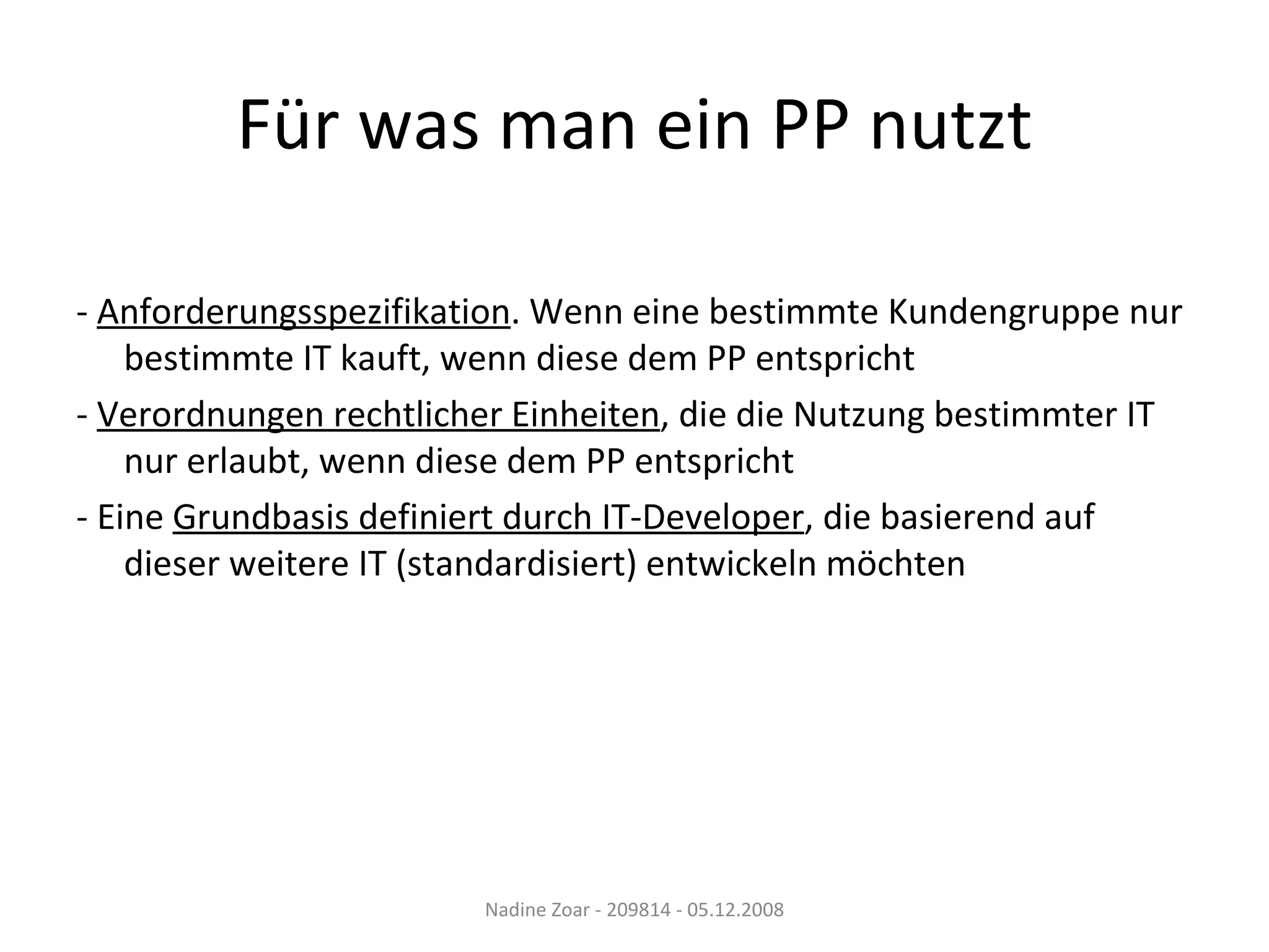 Für was man ein PP nutzt -  Anforderungsspezifikation . Wenn eine bestimmte Kundengruppe nur bestimmte IT kauft, wenn diese dem PP entspricht -  Verordnungen rechtlicher Einheiten , die die Nutzung bestimmter IT nur erlaubt, wenn diese dem PP entspricht - Eine  Grundbasis definiert durch IT-Developer , die basierend auf dieser weitere IT (standardisiert) entwickeln möchten Nadine Zoar - 209814 - 05.12.2008 
