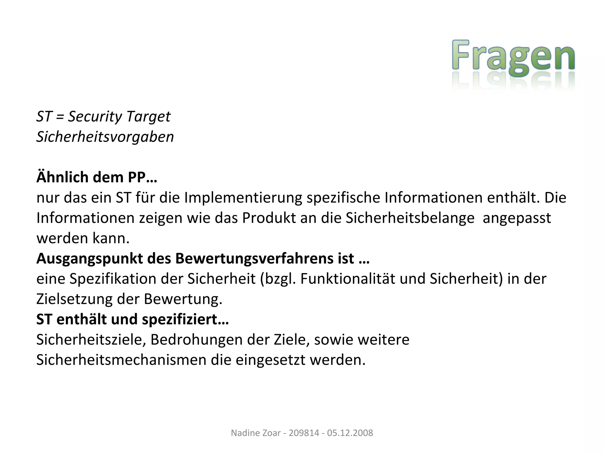 ST = Security Target Sicherheitsvorgaben Ähnlich dem PP… nur das ein ST für die Implementierung spezifische Informationen enthält. Die  Informationen zeigen wie das Produkt an die Sicherheitsbelange  angepasst  werden kann. Ausgangspunkt des Bewertungsverfahrens ist … eine Spezifikation der Sicherheit (bzgl. Funktionalität und Sicherheit) in der  Zielsetzung der Bewertung. ST enthält und spezifiziert… Sicherheitsziele, Bedrohungen der Ziele, sowie weitere  Sicherheitsmechanismen die eingesetzt werden. Nadine Zoar - 209814 - 05.12.2008 