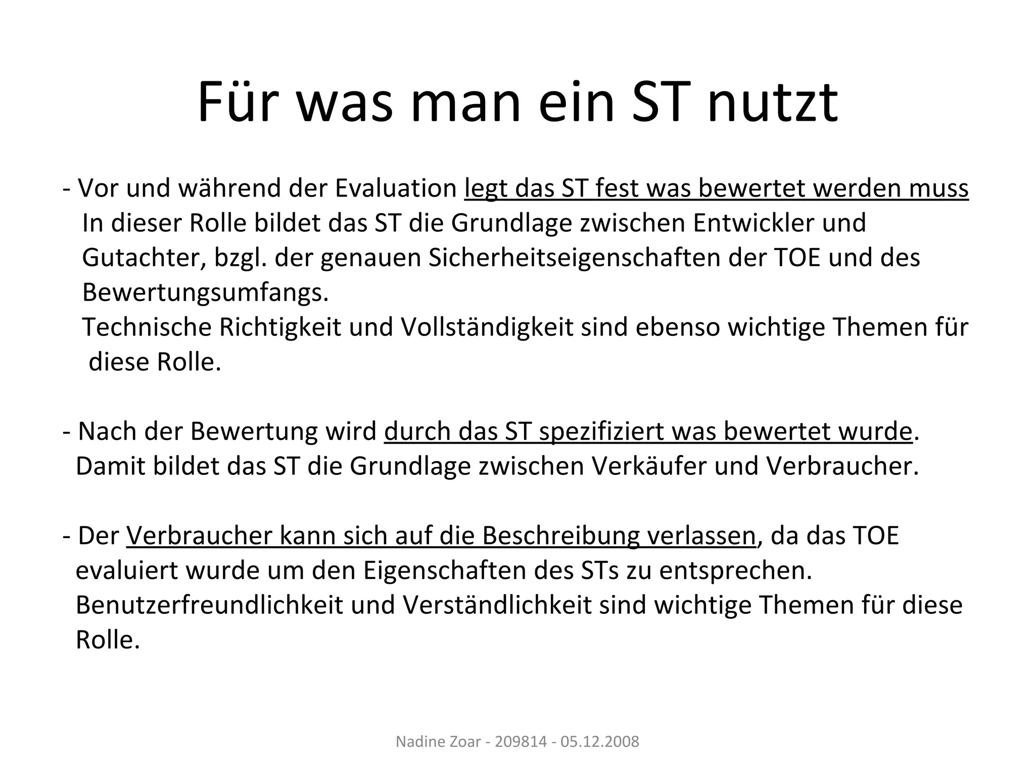 Für was man ein ST nutzt - Vor und während der Evaluation  legt das ST fest was bewertet werden muss In dieser Rolle bildet das ST die Grundlage zwischen Entwickler und  Gutachter, bzgl. der genauen Sicherheitseigenschaften der TOE und des  Bewertungsumfangs. Technische Richtigkeit und Vollständigkeit sind ebenso wichtige Themen für diese Rolle. - Nach der Bewertung wird  durch das ST spezifiziert was bewertet wurde . Damit bildet das ST die Grundlage zwischen Verkäufer und Verbraucher. - Der  Verbraucher kann sich auf die Beschreibung verlassen , da das TOE evaluiert wurde um den Eigenschaften des STs zu entsprechen. Benutzerfreundlichkeit und Verständlichkeit sind wichtige Themen für diese  Rolle. Nadine Zoar - 209814 - 05.12.2008 