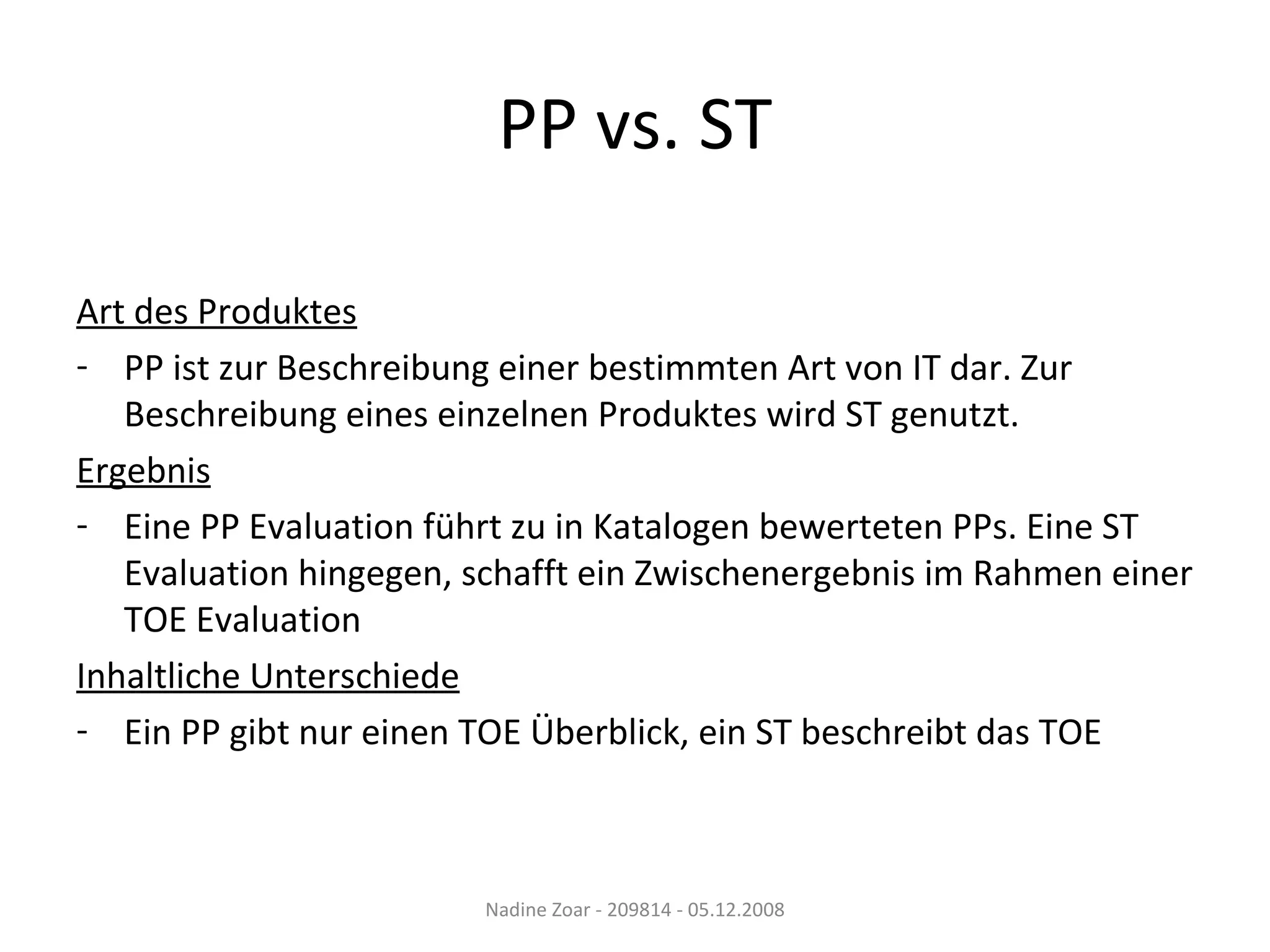 PP vs. ST Art des Produktes PP ist zur Beschreibung einer bestimmten Art von IT dar. Zur Beschreibung eines einzelnen Produktes wird ST genutzt. Ergebnis Eine PP Evaluation führt zu in Katalogen bewerteten PPs. Eine ST Evaluation hingegen, schafft ein Zwischenergebnis im Rahmen einer TOE Evaluation Inhaltliche Unterschiede Ein PP gibt nur einen TOE Überblick, ein ST beschreibt das TOE Nadine Zoar - 209814 - 05.12.2008 