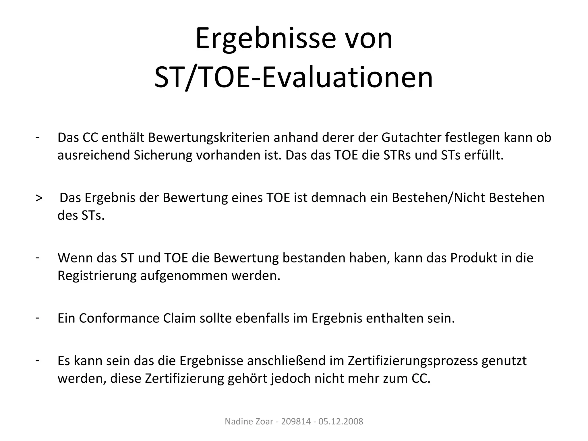 Ergebnisse von ST/TOE-Evaluationen Das CC enthält Bewertungskriterien anhand derer der Gutachter festlegen kann ob ausreichend Sicherung vorhanden ist. Das das TOE die STRs und STs erfüllt. >  Das Ergebnis der Bewertung eines TOE ist demnach ein Bestehen/Nicht Bestehen des STs. Wenn das ST und TOE die Bewertung bestanden haben, kann das Produkt in die Registrierung aufgenommen werden. Ein Conformance Claim sollte ebenfalls im Ergebnis enthalten sein. Es kann sein das die Ergebnisse anschließend im Zertifizierungsprozess genutzt werden, diese Zertifizierung gehört jedoch nicht mehr zum CC. Nadine Zoar - 209814 - 05.12.2008 