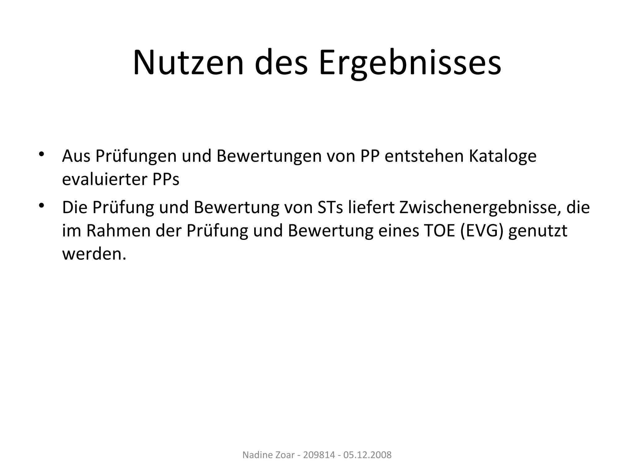 Nutzen des Ergebnisses Aus Prüfungen und Bewertungen von PP entstehen Kataloge evaluierter PPs Die Prüfung und Bewertung von STs liefert Zwischenergebnisse, die im Rahmen der Prüfung und Bewertung eines TOE (EVG) genutzt werden. Nadine Zoar - 209814 - 05.12.2008 