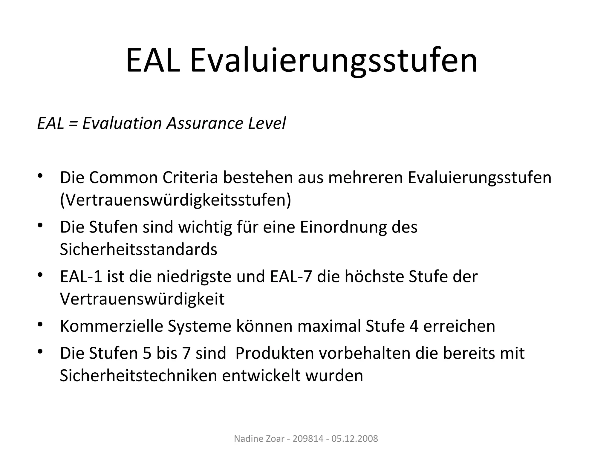 EAL Evaluierungsstufen  EAL = Evaluation Assurance Level Die Common Criteria bestehen aus mehreren Evaluierungsstufen (Vertrauenswürdigkeitsstufen) Die Stufen sind wichtig für eine Einordnung des Sicherheitsstandards EAL-1 ist die niedrigste und EAL-7 die höchste Stufe der Vertrauenswürdigkeit Kommerzielle Systeme können maximal Stufe 4 erreichen Die Stufen 5 bis 7 sind  Produkten vorbehalten die bereits mit Sicherheitstechniken entwickelt wurden Nadine Zoar - 209814 - 05.12.2008 