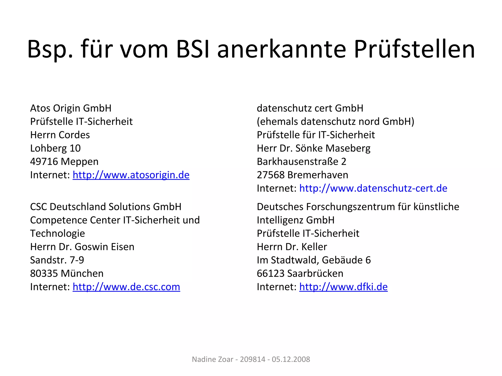Bsp. für vom BSI anerkannte Prüfstellen Nadine Zoar - 209814 - 05.12.2008 Atos Origin GmbH  Prüfstelle IT-Sicherheit Herrn Cordes Lohberg 10 49716 Meppen Internet:  http://www.atosorigin.de   datenschutz cert GmbH (ehemals datenschutz nord GmbH)  Prüfstelle für IT-Sicherheit Herr Dr. Sönke Maseberg Barkhausenstraße 2 27568 Bremerhaven Internet:  http://www.datenschutz-cert.de   CSC Deutschland Solutions GmbH  Competence Center IT-Sicherheit und Technologie Herrn Dr. Goswin Eisen Sandstr. 7-9 80335 München Internet:  http://www.de.csc.com   Deutsches Forschungszentrum für künstliche Intelligenz GmbH  Prüfstelle IT-Sicherheit Herrn Dr. Keller Im Stadtwald, Gebäude 6 66123 Saarbrücken Internet:  http://www.dfki.de   