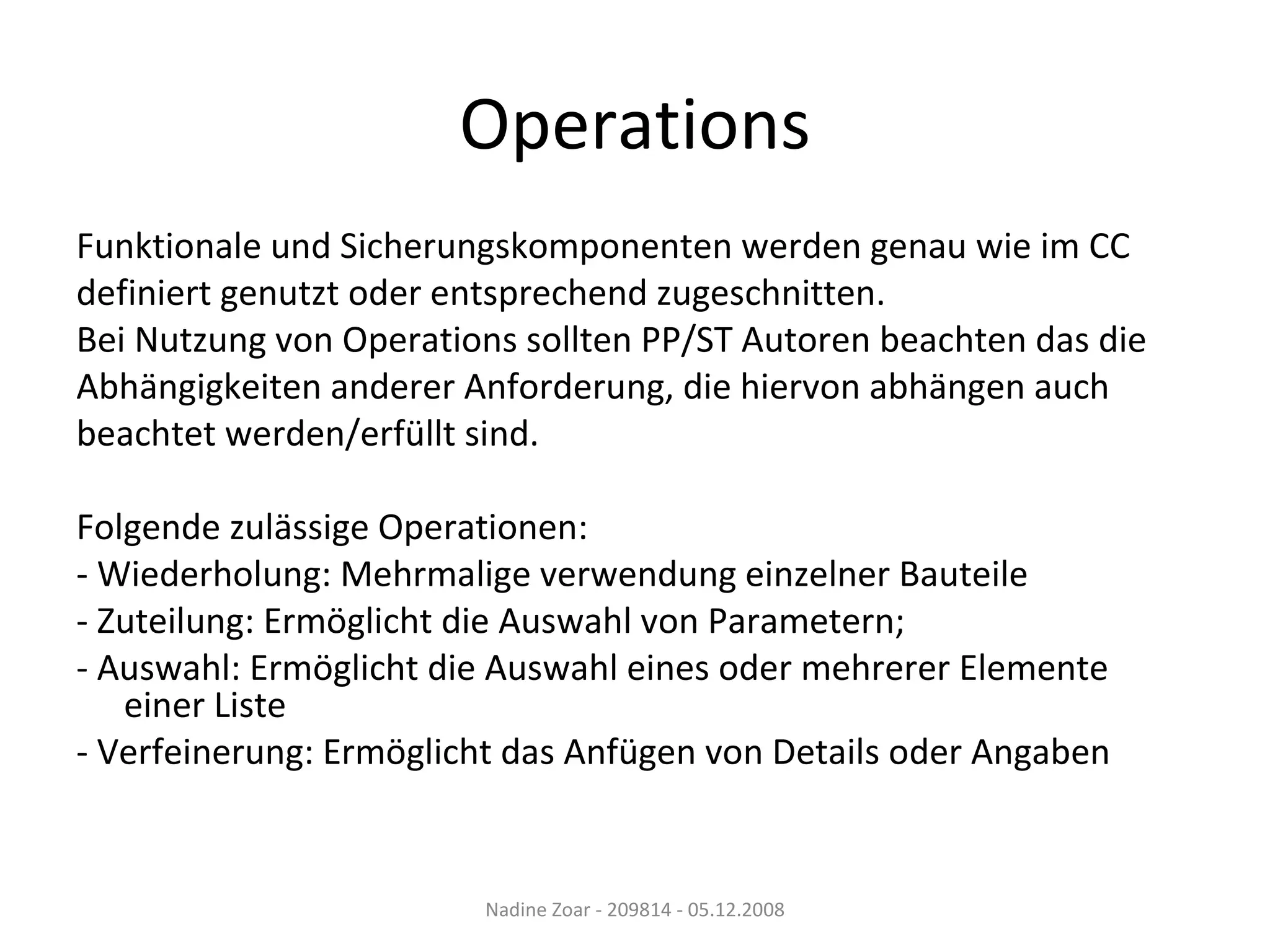 Operations Funktionale und Sicherungskomponenten werden genau wie im CC definiert genutzt oder entsprechend zugeschnitten. Bei Nutzung von Operations sollten PP/ST Autoren beachten das die Abhängigkeiten anderer Anforderung, die hiervon abhängen auch beachtet werden/erfüllt sind. Folgende zulässige Operationen: - Wiederholung: Mehrmalige verwendung einzelner Bauteile  - Zuteilung: Ermöglicht die Auswahl von Parametern;  - Auswahl: Ermöglicht die Auswahl eines oder mehrerer Elemente einer Liste - Verfeinerung: Ermöglicht das Anfügen von Details oder Angaben Nadine Zoar - 209814 - 05.12.2008 