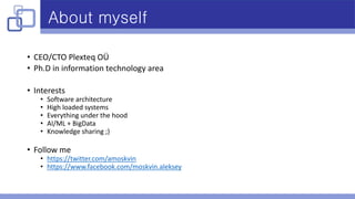 About myself
• CEO/CTO Plexteq OÜ
• Ph.D in information technology area
• Interests
• Software architecture
• High loaded systems
• Everything under the hood
• AI/ML + BigData
• Knowledge sharing ;)
• Follow me
• https://twitter.com/amoskvin
• https://www.facebook.com/moskvin.aleksey
 
