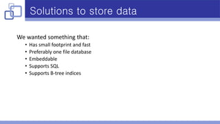 Solutions to store data
We wanted something that:
• Has small footprint and fast
• Preferably one file database
• Embeddable
• Supports SQL
• Supports B-tree indices
 