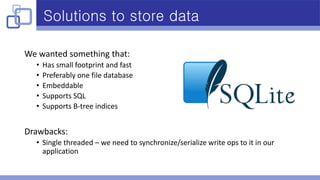 Solutions to store data
We wanted something that:
• Has small footprint and fast
• Preferably one file database
• Embeddable
• Supports SQL
• Supports B-tree indices
Drawbacks:
• Single threaded – we need to synchronize/serialize write ops to it in our
application
 