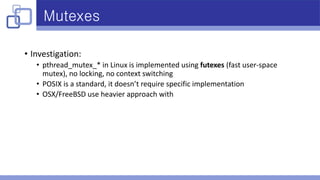 Mutexes
• Investigation:
• pthread_mutex_* in Linux is implemented using futexes (fast user-space
mutex), no locking, no context switching
• POSIX is a standard, it doesn’t require specific implementation
• OSX/FreeBSD use heavier approach with
 
