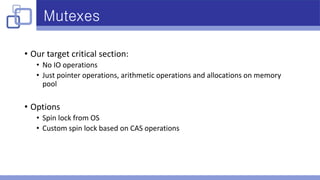 Mutexes
• Our target critical section:
• No IO operations
• Just pointer operations, arithmetic operations and allocations on memory
pool
• Options
• Spin lock from OS
• Custom spin lock based on CAS operations
 
