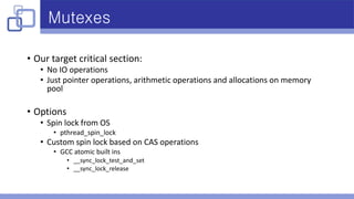 Mutexes
• Our target critical section:
• No IO operations
• Just pointer operations, arithmetic operations and allocations on memory
pool
• Options
• Spin lock from OS
• pthread_spin_lock
• Custom spin lock based on CAS operations
• GCC atomic built ins
• __sync_lock_test_and_set
• __sync_lock_release
 