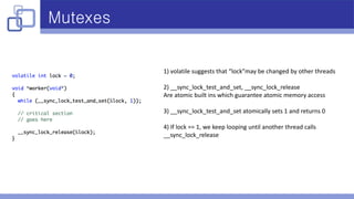Mutexes
1) volatile suggests that “lock”may be changed by other threads
2) __sync_lock_test_and_set, __sync_lock_release
Are atomic built ins which guarantee atomic memory access
3) __sync_lock_test_and_set atomically sets 1 and returns 0
4) If lock == 1, we keep looping until another thread calls
__sync_lock_release
 