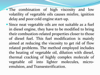  The combination of high viscosity and low
volatility of vegetable oils causes misfire, ignition
delay and poor cold engine start-up.
 Since neat vegetable oils are not suitable as a fuel
in diesel engine, they have to be modified to bring
their combustion-related properties closer to those
of diesel fuel. This fuel modification is mainly
aimed at reducing the viscosity to get rid of flow
related problems. The method employed includes
the heating of vegetable oil, dilution with diesel,
thermal cracking of highly complex molecule of
vegetable oil into lighter molecules, micro-
emulsion, and Transesterification.
 
