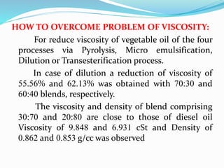 HOW TO OVERCOME PROBLEM OF VISCOSITY:
For reduce viscosity of vegetable oil of the four
processes via Pyrolysis, Micro emulsification,
Dilution or Transesterification process.
In case of dilution a reduction of viscosity of
55.56% and 62.13% was obtained with 70:30 and
60:40 blends, respectively.
The viscosity and density of blend comprising
30:70 and 20:80 are close to those of diesel oil
Viscosity of 9.848 and 6.931 cSt and Density of
0.862 and 0.853 g/cc was observed
 
