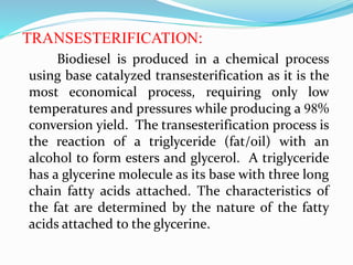 TRANSESTERIFICATION:
Biodiesel is produced in a chemical process
using base catalyzed transesterification as it is the
most economical process, requiring only low
temperatures and pressures while producing a 98%
conversion yield. The transesterification process is
the reaction of a triglyceride (fat/oil) with an
alcohol to form esters and glycerol. A triglyceride
has a glycerine molecule as its base with three long
chain fatty acids attached. The characteristics of
the fat are determined by the nature of the fatty
acids attached to the glycerine.
 