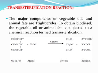 TRANSESTERIFICATION REACTION:
 The major components of vegetable oils and
animal fats are Triglycerides. To obtain biodiesel,
the vegetable oil or animal fat is subjected to a
chemical reaction termed transesterification.
 