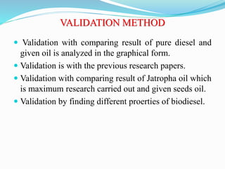 VALIDATION METHOD
 Validation with comparing result of pure diesel and
given oil is analyzed in the graphical form.
 Validation is with the previous research papers.
 Validation with comparing result of Jatropha oil which
is maximum research carried out and given seeds oil.
 Validation by finding different proerties of biodiesel.
 