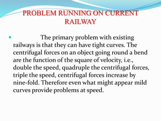 PROBLEM RUNNING ON CURRENT
RAILWAY
 The primary problem with existing
railways is that they can have tight curves. The
centrifugal forces on an object going round a bend
are the function of the square of velocity, i.e.,
double the speed, quadruple the centrifugal forces,
triple the speed, centrifugal forces increase by
nine-fold. Therefore even what might appear mild
curves provide problems at speed.
 