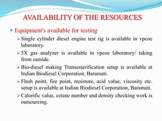 AVAILABILITY OF THE RESOURCES
 Equipment's available for testing
 Single cylinder diesel engine test rig is available in vpcoe
laboratory.
 5X gas analyzer is available in vpcoe laboratory/ taking
from outside.
 Bio-diesel making Transesterification setup is available at
Indian Biodiesel Corporation, Baramati.
 Flash point, fire point, moisture, acid value, viscosity etc.
setup is available at Indian Biodiesel Corporation, Baramati.
 Calorific value, cetane number and density checking work is
outsourcing.
 