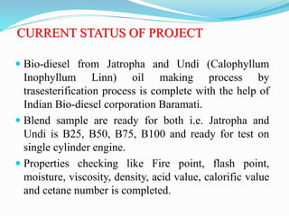 CURRENT STATUS OF PROJECT
 Bio-diesel from Jatropha and Undi (Calophyllum
Inophyllum Linn) oil making process by
trasesterification process is complete with the help of
Indian Bio-diesel corporation Baramati.
 Blend sample are ready for both i.e. Jatropha and
Undi is B25, B50, B75, B100 and ready for test on
single cylinder engine.
 Properties checking like Fire point, flash point,
moisture, viscosity, density, acid value, calorific value
and cetane number is completed.
 