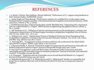 REFERENCES
 1. A. Jehad, A.Yamin, Nina Sakhnin, Ahmed Sakhrieh, “Performance of C.I. engines using biodiesel as
fuel”, Amman-Jorden, GCREEDER, (2009).
 2. Indraj Singh and Vikas Rastogi, “Performance analysis of a modified four-stroke engine using
biodiesel fuel for irrigation purpose”, International Journal of applied environmental sciences , ISSN
0973-6077, Volume 4, No. 2, (2009).
 3. GVNSR Ratnakar Rao, V.Ramachandra Raju and M. Murlidhar Rao, “Optimising the compression
ratio for a diesel fuelled C.I. Engine”, ARPN journal of engineering and applied sciences, volume 3,
No. 2, (2008).
 4. B.K.Venkanna et.al., “Influence of injector opening pressures on the performance, emission and
combustion characteristics of DI diesel engine running on calophyllum inophyllum linn oil (honne
oil)”, Int. Jou. of Ren. Ene., 6( 1), 2011
 5. Widayat et.al. (2012), “ Optimization Process of Biodiesel Production From Nyamplung Seed
(Calophyllum inophyllum L) Using In Situ Process and Ultrasonic Assisted, Pro. of Int. Con. Chem.
and Mat. Eng. 978-602-097-281-7, (2012)
 6. Navindgi M.C., “Comparative analysis of mahua and hone oils as alternative bio-diesel fuelin
agricultural CI engine,” IJERIA, 0974-1518,5( 1) 157-170 (2012)
 7. J.Narayana Reddy, A. Ramesh “Parametric studies for improving the performance of Jatropha oil-
fuelled compression ignition engine”, Journal of Renewable Energy 1994-2016, (2006).
 8. Amit Pal S S kacggwaha S. maji and M K G bahu,”Thumba (Citrullus Colocyntis) seed oil:A
sustainable source of renewable energy for biodiesel production “Journal of scientific and industrial
research” Vol 69,May 2010,pp 384-389
 9. K. Pramanik. “Properties and use of jatropha curcas oil and diesel fuel blends in C.I engines”,
Journal of Renewable Energy 239-248, (2003)
 10. Mekalilie Benjamin Bol, T. K. Bhattacharya and H. I. Mohammed” Studies on compatible fuel
properties of soybean ethyl ester and its blends with diesel for fuel use in compression ignition
engines.”
 