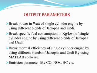 OUTPUT PARAMETERS
Break power in Watt of single cylinder engine by
using different blends of Jatropha and Undi.
Break specific fuel consumption in Kg/kwh of single
cylinder engine by using different blends of Jatropha
and Undi.
Break thermal efficiency of single cylinder engine by
using different blends of Jatropha and Undi By using
MATLAB software.
Emission parameter like CO, NOx, HC etc.
 