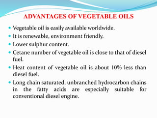 ADVANTAGES OF VEGETABLE OILS
 Vegetable oil is easily available worldwide.
 It is renewable, environment friendly.
 Lower sulphur content.
 Cetane number of vegetable oil is close to that of diesel
fuel.
 Heat content of vegetable oil is about 10% less than
diesel fuel.
 Long chain saturated, unbranched hydrocarbon chains
in the fatty acids are especially suitable for
conventional diesel engine.
 