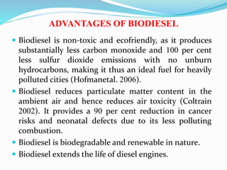 ADVANTAGES OF BIODIESEL
 Biodiesel is non-toxic and ecofriendly, as it produces
substantially less carbon monoxide and 100 per cent
less sulfur dioxide emissions with no unburn
hydrocarbons, making it thus an ideal fuel for heavily
polluted cities (Hofmanetal. 2006).
 Biodiesel reduces particulate matter content in the
ambient air and hence reduces air toxicity (Coltrain
2002). It provides a 90 per cent reduction in cancer
risks and neonatal defects due to its less polluting
combustion.
 Biodiesel is biodegradable and renewable in nature.
 Biodiesel extends the life of diesel engines.
 