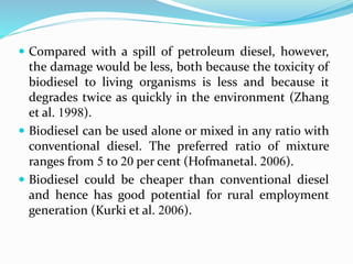  Compared with a spill of petroleum diesel, however,
the damage would be less, both because the toxicity of
biodiesel to living organisms is less and because it
degrades twice as quickly in the environment (Zhang
et al. 1998).
 Biodiesel can be used alone or mixed in any ratio with
conventional diesel. The preferred ratio of mixture
ranges from 5 to 20 per cent (Hofmanetal. 2006).
 Biodiesel could be cheaper than conventional diesel
and hence has good potential for rural employment
generation (Kurki et al. 2006).
 