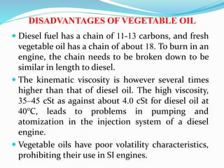DISADVANTAGES OF VEGETABLE OIL
 Diesel fuel has a chain of 11-13 carbons, and fresh
vegetable oil has a chain of about 18. To burn in an
engine, the chain needs to be broken down to be
similar in length to diesel.
 The kinematic viscosity is however several times
higher than that of diesel oil. The high viscosity,
35–45 cSt as against about 4.0 cSt for diesel oil at
40°C, leads to problems in pumping and
atomization in the injection system of a diesel
engine.
 Vegetable oils have poor volatility characteristics,
prohibiting their use in SI engines.
 
