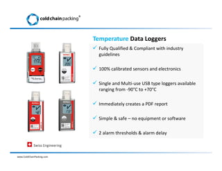  Fully Qualified & Compliant with industry
guidelines
 100% calibrated sensors and electronics
 Single and Multi-use USB type loggers available
ranging from -90°C to +70°C
 Immediately creates a PDF report
 Simple & safe – no equipment or software
 2 alarm thresholds & alarm delay
www.ColdChainPacking.com
Temperature Data Loggers
®
 