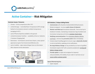 Common Issues / Concerns
 Climate – Tarmac temperature often 70°C
 Limited Storage – Controlled Room Temperature (CRT) storage
facility for Envirotainers (stored in ambient temperatures
averaging to 45°C)
 Lack of Pharma Expertise available on the ground
 Limited Envirotainer Facilities – availability of dry ice / batteries
/ Container Charging (Jed).
 Restrictions – Envirotainers cannot leave Airport, unless special
approvals are given from Government/Ministry only
 Lack of visibility - origin station/shipper have no information
after shipment arrives destination
CCP Solution / Unique Selling Points
 Communicate with all parties involved (SACC/Airline/Customs
Broker/consignee) - to ensure quick release of shipment
 Monitor and follow up Envirotainers physically - from arrival up to
handover to broker, maintaining a temperature log of ambient and
Envirotainer temperatures & Active container check sheets
 Notifying concerned parties of any deviations (Battery life/Dry
ice/Temp) - and ensuring corrective action taken immediately
 Contact airport handling agents to ensure cargo is physically checked
in and arrived before updating arrival notifications.
 Re-icing & Battery Change can be provided by our team of qualified
Envirotainer experts 24/7 with a proactive preplanned re-icing and
battery change service
 Provide update to origin and consignee for shipment
status/availability, full visibility of your order in real-time via our
secure online customer portal.
Special Monitoring Fee:
 Upon request
Active Container – Risk Mitigation
www.ColdChainPacking.com
®
 
