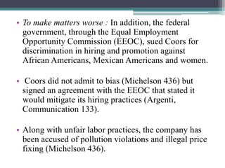 • To make matters worse : In addition, the federal
government, through the Equal Employment
Opportunity Commission (EEOC), sued Coors for
discrimination in hiring and promotion against
African Americans, Mexican Americans and women.
• Coors did not admit to bias (Michelson 436) but
signed an agreement with the EEOC that stated it
would mitigate its hiring practices (Argenti,
Communication 133).
• Along with unfair labor practices, the company has
been accused of pollution violations and illegal price
fixing (Michelson 436).

 