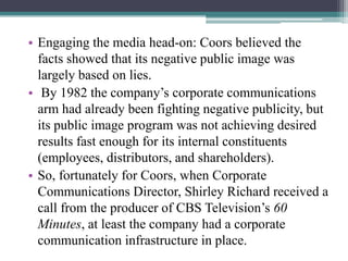 • Engaging the media head-on: Coors believed the
facts showed that its negative public image was
largely based on lies.
• By 1982 the company‟s corporate communications
arm had already been fighting negative publicity, but
its public image program was not achieving desired
results fast enough for its internal constituents
(employees, distributors, and shareholders).
• So, fortunately for Coors, when Corporate
Communications Director, Shirley Richard received a
call from the producer of CBS Television‟s 60
Minutes, at least the company had a corporate
communication infrastructure in place.

 