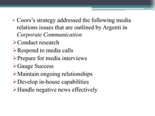 • Coors‟s strategy addressed the following media
relations issues that are outlined by Argenti in
Corporate Communication
Conduct research
Respond to media calls
Prepare for media interviews
Gauge Success
Maintain ongoing relationships
Develop in-house capabilities
Handle negative news effectively

 