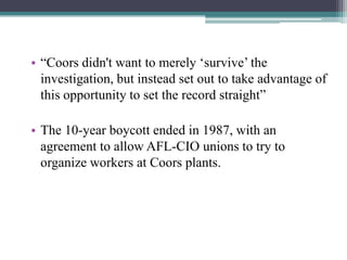 • “Coors didn't want to merely „survive‟ the
investigation, but instead set out to take advantage of
this opportunity to set the record straight”
• The 10-year boycott ended in 1987, with an
agreement to allow AFL-CIO unions to try to
organize workers at Coors plants.

 