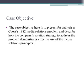 Case Objective
• The case objective here is to present for analysis a
Coors‟s 1982 media relations problem and describe
how the company‟s solution strategy to address the
problem demonstrates effective use of the media
relations principles.

 