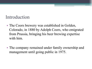 Introduction
• The Coors brewery was established in Golden,
Colorado, in 1880 by Adolph Coors, who emigrated
from Prussia, bringing his beer brewing expertise
with him.
• The company remained under family ownership and
management until going public in 1975.

 