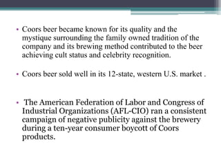 • Coors beer became known for its quality and the
mystique surrounding the family owned tradition of the
company and its brewing method contributed to the beer
achieving cult status and celebrity recognition.
• Coors beer sold well in its 12-state, western U.S. market .
• The American Federation of Labor and Congress of
Industrial Organizations (AFL-CIO) ran a consistent
campaign of negative publicity against the brewery
during a ten-year consumer boycott of Coors
products.

 