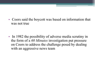 • Coors said the boycott was based on information that
was not true
• In 1982 the possibility of adverse media scrutiny in
the form of a 60 Minutes investigation put pressure
on Coors to address the challenge posed by dealing
with an aggressive news team

 