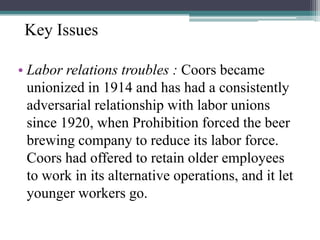 Key Issues
• Labor relations troubles : Coors became
unionized in 1914 and has had a consistently
adversarial relationship with labor unions
since 1920, when Prohibition forced the beer
brewing company to reduce its labor force.
Coors had offered to retain older employees
to work in its alternative operations, and it let
younger workers go.

 