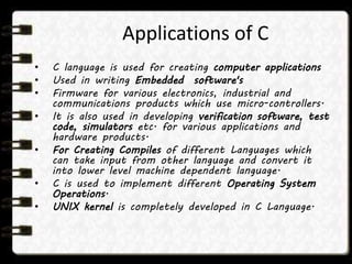 Applications of C
• C language is used for creating computer applications
• Used in writing Embedded software's
• Firmware for various electronics, industrial and
communications products which use micro-controllers.
• It is also used in developing verification software, test
code, simulators etc. for various applications and
hardware products.
• For Creating Compiles of different Languages which
can take input from other language and convert it
into lower level machine dependent language.
• C is used to implement different Operating System
Operations.
• UNIX kernel is completely developed in C Language.
 