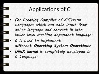 Applications of C
• For Creating Compiles of different
Languages which can take input from
other language and convert it into
lower level machine dependent language.
• C is used to implement
different Operating System Operations.
• UNIX kernel is completely developed in
C Language.
 