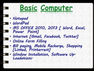 Basic Computer
• Notepad
• WordPad
• MS OFFICE 2010, 2013 [ Word, Excel,
Power Point]
• Internet [Gmail, Facebook, Twitter]
• Online Form Filling
• Bill paying, Mobile Recharge, Shopping
[Linked, Printerrest]
• Window Installation, Software Up-
Loadations.
 