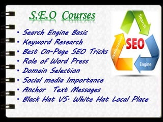 S.E.O Courses
• Search Engine Basic
• Keyword Research
• Best On-Page SEO Tricks
• Role of Word Press
• Domain Selection
• Social media Importance
• Anchor Text Messages
• Black Hat VS. White Hat Local Place
 
