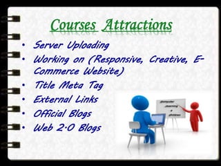 Courses Attractions
• Server Uploading
• Working on (Responsive, Creative, E-
Commerce Website)
• Title Meta Tag
• External Links
• Official Blogs
• Web 2.0 Blogs
 